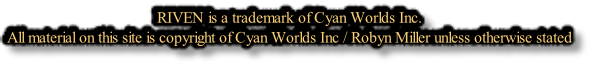 RIVEN is a trademark of Cyan Worlds Inc. All material on this site is copyright of Cyan Worlds Inc / Robyn Miller unless otherwise stated
