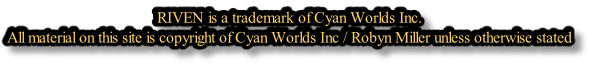 RIVEN is a trademark of Cyan Worlds Inc. All material on this site is copyright of Cyan Worlds Inc / Robyn Miller unless otherwise stated